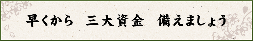 早くから　三大資金　備えましょう