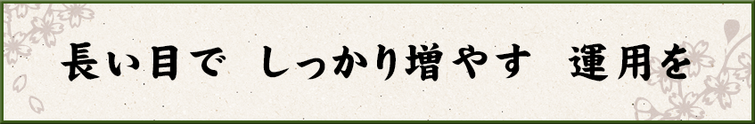 長い目で しっかり増やす 運用を