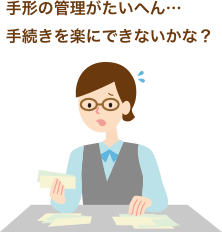 手形の管理がたいへん… 手続きを楽にできないかな?