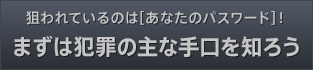 狙われているのは[あなたのパスワード]！まずは犯罪の主な手口を知ろう