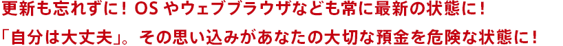 更新も忘れずに！OSやウェブブラウザなども常に最新の状態に！「自分は大丈夫」。その思い込みがあなたの大切な預金を危険な状態に！