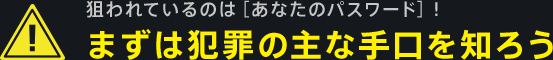 狙われているのは[あなたのパスワード]！まずは犯罪の主な手口を知ろう