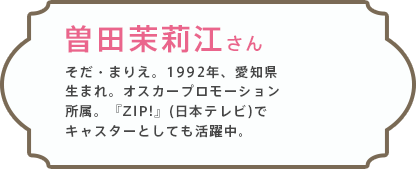 曽田茉莉江さん そだ・まりえ。1992年、愛知県生まれ。オスカープロモーション所属。『ZIP!』(日本テレビ)でキャスターとしても活躍中。