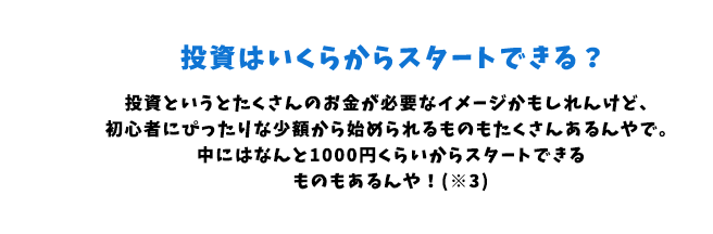 投資というとたくさんのお金が必要なイメージかもしれんけど、初心者にぴったりな少額から始められるものもたくさんあるんやで。中にはなんと1000円くらいからスタートできるものもあるんや!(※3)