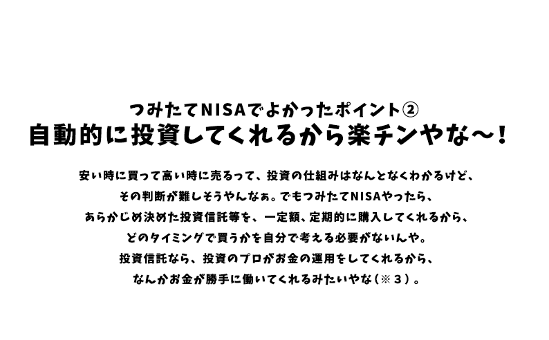 つみたてNISAでよかったポイント② 自動的に投資してくれるから楽チンやな~! 安い時に買って高い時に売るって、投資の仕組みはなんとなくわかるけど、その判断が難しそうやんなぁ。でもつみたてNISAやったら、あらかじめ決めた投資信託等を、一定額、定期的に購入してくれるから、どのタイミングで買うかを自分で考える必要がないんや。投資信託なら、投資のプロがお金の運用をしてくれるから、なんかお金が勝手に働いてくれるみたいやな(※3)。