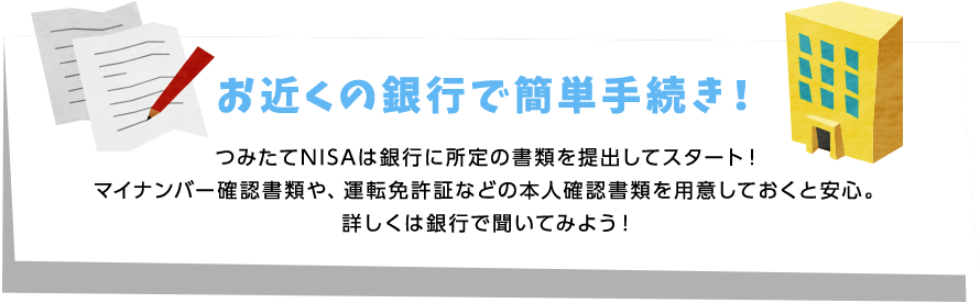 お近くの銀行で簡単手続き! つみたてNISAは銀行に所定の書類を提出してスタート!マイナンバー確認書類や、運転免許証などの本人確認書類を用意しておくと安心。詳しくは銀行で聞いてみよう!